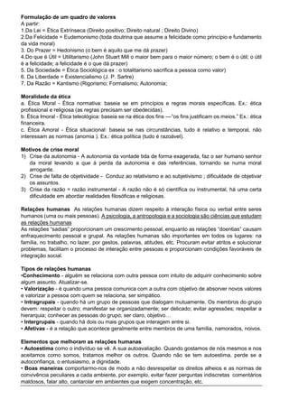 Formulação de um quadro de valores
A partir:
1.Da Lei = Ética Extrínseca (Direito positivo; Direito natural ; Direito Divino)
2.Da Felicidade = Eudemonismo (toda doutrina que assume a felicidade como princípio e fundamento
da vida moral)
3. Do Prazer = Hedonismo (o bem é aquilo que me dá prazer)
4.Do que é Útil = Utilitarismo (John Stuart Mill o maior bem para o maior número; o bem é o útil; o útil
é a felicidade; a felicidade é o que dá prazer)
5. Da Sociedade = Ética Sociológica ex : o totalitarismo sacrifica a pessoa como valor)
6. Da Liberdade = Existencialismo (J. P. Sartre)
7. Da Razão = Kantismo (Rigorismo; Formalismo; Autonomia;
Moralidade da ética
a. Ética Moral - Ética normativa: baseia se em princípios e regras morais específicas. Ex.: ética
profissional e religiosa (as regras precisam ser obedecidas).
b. Ética Imoral - Ética teleológica: baseia se na ética dos fins ––“os fins justificam os meios.” Ex.: ética
financeira.
c. Ética Amoral - Ética situacional: baseia se nas circunstâncias, tudo é relativo e temporal, não
interessam as normas (anomia ). Ex.: ética política (tudo é razoável).
Motivos de crise moral
1) Crise da autonomia - A autonomia da vontade tida de forma exagerada, faz o ser humano senhor
da moral levando a que à perda da autonomia e das referências, tornando se numa moral
arrogante.
2) Crise de falta de objetividade - Conduz ao relativismo e ao subjetivismo ; dificuldade de objetivar
os assuntos.
3) Crise da razão = razão instrumental - A razão não é só científica ou instrumental, há uma certa
dificuldade em abordar realidades filosóficas e religiosas.
Relações humanas As relações humanas dizem respeito à interação física ou verbal entre seres
humanos (uma ou mais pessoas). A psicologia, a antropologia e a sociologia são ciências que estudam
as relações humanas
As relações “sadias” proporcionam um crescimento pessoal, enquanto as relações “doentias” causam
enfraquecimento pessoal e grupal. As relações humanas são importantes em todos os lugares: na
família, no trabalho, no lazer, por gestos, palavras, atitudes, etc. Procuram evitar atritos e solucionar
problemas, facilitam o processo de interação entre pessoas e proporcionam condições favoráveis de
integração social.
Tipos de relações humanas
•Conhecimento - alguém se relaciona com outra pessoa com intuito de adquirir conhecimento sobre
algum assunto. Atualizar-se.
• Valorização - é quando uma pessoa comunica com a outra com objetivo de absorver novos valores
e valorizar a pessoa com quem se relaciona, ser simpático.
• Intragrupais - quando há um grupo de pessoas que dialogam mutuamente. Os membros do grupo
devem: respeitar o outro; manifestar se organizadamente; ser delicado; evitar agressões; respeitar a
hierarquia; conhecer as pessoas do grupo; ser claro, objetivo…
• Intergrupais - quando há dois ou mais grupos que interagem entre si.
• Afetivas - é a relação que acontece geralmente entre membros de uma família, namorados, noivos.
Elementos que melhoram as relações humanas
• Autoestima como o indivíduo se vê. A sua autoavaliação. Quando gostamos de nós mesmos e nos
aceitamos como somos, tratamos melhor os outros. Quando não se tem autoestima, perde se a
autoconfiança, o entusiasmo, a dignidade.
• Boas maneiras comportarmo-nos de modo a não desrespeitar os direitos alheios e as normas de
convivência peculiares a cada ambiente, por exemplo, evitar fazer perguntas indiscretas comentários
maldosos, falar alto, cantarolar em ambientes que exigem concentração, etc.
 