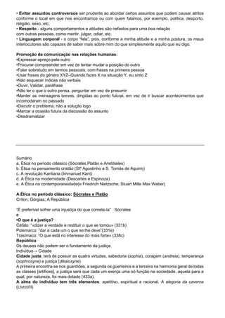 • Evitar assuntos controversos ser prudente ao abordar certos assuntos que podem causar atritos
conforme o local em que nos encontramos ou com quem falamos, por exemplo, política, desporto,
religião, sexo, etc.
• Respeito - alguns comportamentos e atitudes são nefastos para uma boa relação
com outras pessoas, como mentir, julgar, odiar, etc.
• Linguagem corporal - o corpo “fala”, pois, conforme a minha atitude e a minha postura, os meus
interlocutores são capazes de saber mais sobre mim do que simplesmente aquilo que eu digo.
Promoção da comunicação nas relações humanas:
•Expressar apreço pelo outro
•Procurar compreender em vez de tentar mudar a posição do outro
•Falar sobretudo em termos pessoais, com frases na primeira pessoa
•Usar frases do género XYZ–Quando fazes X na situação Y, eu sinto Z
•Não esquecer índices não verbais
•Ouvir, Validar, paráfrase
•Não ler o que o outro pensa, perguntar em vez de presumir
•Manter as mensagens breves, dirigidas ao ponto fulcral, em vez de ir buscar acontecimentos que
incomodaram no passado
•Discutir o problema, não a solução logo
•Marcar a ocasião futura da discussão do assunto
•Desdramatizar
Sumário
a. Ética no período clássico (Sócrates,Platão e Aristóteles)
b. Ética no pensamento cristão (Stº Agostinho e S. Tomás de Aquino)
c. A revolução Kantiana (Immanuel Kant)
d. A Ética na modernidade (Descartes e Espinoza)
e. A Ética na contemporaneidade(e Friedrich Nietzsche; Stuart Mille Max Weber)
A Ética no período clássico: Sócrates e Platão
Críton; Górgias; A República
“É preferível sofrer uma injustiça do que comete-la” Sócrates
c
•O que é a justiça?
Céfalo: “«dizer a verdade e restituir o que se tomou» (331b)
Polemarco: “dar a cada um o que se lhe deve”(331e)
Trasímaco: “O que está no interesse do mais forte» (338c)
República
Os deuses não podem ser o fundamento da justiça.
Indivíduo→ Cidade
Cidade justa: terá de possuir as quatro virtudes, sabedoria (sophia), coragem (andreia), temperança
(sophrosyne) e justiça (dikaiosyne).
A primeira encontra-se nos guardiões, a segunda os guerreiros e a terceira na harmonia geral de todas
as classes [artífices], a justiça será que cada um exerça uma só função na sociedade, aquela para a
qual, por natureza, foi mais dotado (433a).
A alma do indivíduo tem três elementos: apetitivo, espiritual e racional. A alegoria da caverna
(LivroVII)
 