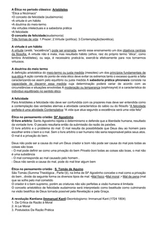 A Ética no período clássico: Aristóteles
“Ética a Nicómaco”
•O conceito de felicidade (eudaimonía)
•A virtude é um hábito
•A doutrina do meio-termo
•As virtudes intelectuais e a sabedoria prática
•A felicidade
O conceito de felicidade(eudaimonía)
Três formas de vida: 1.Prazer; 2.Virtude (política); 3.Contemplação(teorética).
A virtude é um hábito
A virtude (areté, “excelência”) pode ser ensinada, sendo esse ensinamento um dos objetivos centrais
da filosofia. A virtude não é inata, mas resultado hábito (ethos, raiz do próprio termo “ética”, como
lembra Aristóteles), ou seja, é necessário praticá-la, exercê-la efetivamente para nos tornarmos
virtuosos.
A doutrina do meio termo
A definição aristotélica do meio-termo ou justa medida (mesotes) um dos princípios fundamentais de
sua ética A ação correta do ponto de vista ético deve evitar os extremos tanto o excesso quanto a falta
caracterizando-se assim pelo equilíbrio ou justa medida A sabedoria prática phronesis consiste na
capacidade de discernir essa medida cuja determinação poderá variar de acordo com as
circunstâncias e situações envolvidas A moderação ou temperança (sophrosyné) é a característica do
indivíduo equilibrado no sentido ético.
A felicidade
Para Aristóteles a felicidade não deve ser confundida com os prazeres mas deve ser entendida como
a contemplação das verdades eternas a atividade característica do sábio ou do filósofo “A felicidade
perfeita é uma atividade Contemplativa “A vida que atua segundo a excelência será uma vida feliz”
Ética no pensamento cristão: Stº Agostinho
O livre arbítrio: Santo Agostinho rejeita o determinismo e defende que a liberdade humana, resultado
da vontade livre. O pecado resultaria então da submissão da razão às paixões.
O livre arbítrio e o problema do mal: O mal resulta da possibilidade que Deus deu ao homem para
escolher entre o bem e o mal. Sem o livre arbítrio o ser humano não seria responsável pelos seus atos.
O mal é a privação do bem.
Deus não pode ser a causa do mal um Deus criador e bom não pode ser causa do mal pois todas as
coisas são boas
- O mal pode definir se como uma privação do bem Privatio boni todas as coisas são boas, o mal não
é uma substância
- O mal corresponde ao mal causado pelo homem .
- Deus não sendo a causa do mal, pode do mal tirar algum bem
Ética no pensamento cristão : S. Tomás de Aquino
São Tomás (Summa Theológica , Parte I)I), na linha de Stº Agostinho concebe o mal como a privação
do bem , divide da seguinte forma os diversos tipos de mal: •Mal físico •Mal moral ;• Mal de pena (mal
que se sofre pelo mal cometido
O criador é o bem supremo, porém as criaturas não são perfeitas a visão humana é limitada
O conceito aristotélico de felicidade eudaimonia será interpretado como beatitude como culminando
na visão beatífica de Deus tornada possível pela Revelação e pela Graça.
A revolução Kantiana (Immanuel Kant) Deontologismo: Immanuel Kant (1724 1804)
1. Da Crítica da Razão à Moral
2. A Lei Moral
3. Postulados Da Razão Prática
 