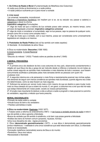 1. Da Crítica da Razão à Moral (Fundamentação da Metafísica dos Costumes)
•A razão pura (limita os fenómenos) e a razão prática
• A razão prática é suficiente por si para mover a vontade
2. A lei moral
Lei universal, necessária, incondicional .
Máximas e Imperativos hipotéticos (se impõem por si ex. se eu estudar vou passar a cadeira) e
categóricos o dever é a forma.
Imperativo categórico Formulações:
1ª «Age de modo tal que a máxima da tua vontade possa valer sempre, ao mesmo tempo, como
princípio de legislação universal» imperativo categórico universal
2ª «Age de modo a considerar a humanidade, seja na tua pessoa, seja na pessoa de qualquer outro,
sempre como fim e nunca como simples meio »
3ª «Age de modo que a vontade, com a sua máxima, possa ser considerada como universalmente
legisladora em relação a si mesma»
3. Postulados da Razão Prática (isto só faz sentido com estes aspetos)
•A liberdade •A imortalidade da alma •Deus
A Ética na modernidade: Descartes (1596 1650)
A moral provisória A moral Racional
OBRAS
“Discurso do método ” (1633) “Tratado sobre as paixões da alma” (1649)
A MORAL PROVISÓRIA
Regras
1ª: A primeira era a de obedecer às leis e aos costumes do meu país, observando constantemente a
religião em que Deus me deu a graça de ser instruído desde a infância e norteando me em todas as
outras coisas segundo as opiniões mais moderadas e mais distantes de todo o excesso, que fossem
comummente acolhidas e praticadas pelas mais sensatas dentre as pessoas com quem me
coubesse viver.
2ª: A segunda máxima era a de perseverar o mais firme e resolutamente possível nas minhas ações,
não deixando de seguir com menos constância as opiniões mais duvidosas, quando alguma vez a elas
me determinasse, como se elas fossem as mais seguras.
3ª: Esforçar-me sempre por vencer muito mais a mim mesmo do que ao destino e para mudar muito
mais os meus desejos do que a ordem do mundo. E, em geral, a costumar-me a crer que não há nada
que esteja inteiramente em nosso poder, exceto os nossos pensamentos.
4ª: A função mais importante foi dedicar a vida a cultivar a razão e progredir o mais possível no caminho
do verdadeiro, seguindo o método que havia prescrito.
MORAL RACIONALISTA
•Primado da razão sobre a vontade
•Virtude busca do bem e do verdadeiro
• Paixões submetidas à razão
A Ética na modernidade: Espinoza (1632 1677)
1.Tratado sobre a reforma do entendimento (1661) - o ser busca a verdade através da razão e esta é
que dá sentido a vida e garante a felicidade.
•Busca da verdade que dê sentido à existência, e do bem cuja posse garante a felicidade
•Análise dos bens do homem comum (prazeres, riquezas, honras)
•Uma nova disciplina de vida - regras provisórias
2. Ética (demonstrada geometricamente) (1677) - a sua ética é demonstrada geometricamente
pontos metafísicos: 1 realidade é uma única substância que está relacionada com Deus; 2 a liberdade
rende se à necessidade.
•Conceção metafísica (racionalista) acerca de Deus e do mundo:
•Panteísmo: Deus sive natura
•Necessidade e liberdade
 