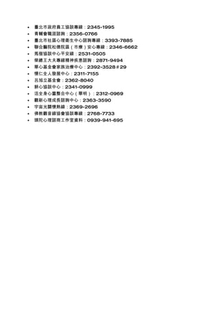 •   臺北市政府員工協談專線：2345-1995
•   青輔會職涯諮詢：2356-0766
•   臺北市社區心理衛生中心諮詢專線：3393-7885
•   聯合醫院松德院區（市療）安心專線：2346-6662
•   馬偕協談中心平安線：2531-0505
•   榮總王大夫專線精神疾患諮詢：2871-9494
•   華心基金會家族治療中心：2392-3528＃29
•   懷仁全人發展中心：2311-7155
•   呂旭立基金會：2362-8040
•   耕心協談中心：2341-0999
•   活全身心靈整合中心（華明）：2312-0969
•   觀新心理成長諮詢中心：2363-3590
•   宇宙光關懷熱線：2369-2696
•   佛教觀音線協會協談專線：2768-7733
•   頭陀心理諮商工作室資料：0939-941-695
 