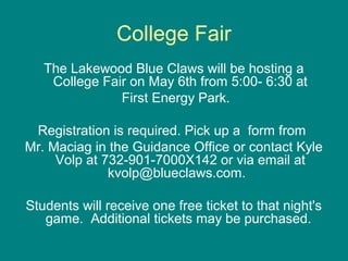 College Fair
The Lakewood Blue Claws will be hosting a
College Fair on May 6th from 5:00- 6:30 at
First Energy Park.
Registration is required. Pick up a form from
Mr. Maciag in the Guidance Office or contact Kyle
Volp at 732-901-7000X142 or via email at
kvolp@blueclaws.com.
Students will receive one free ticket to that night's
game. Additional tickets may be purchased.
 