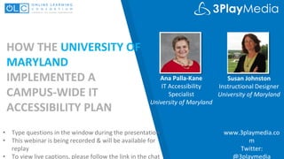 HOW THE UNIVERSITY OF
MARYLAND
IMPLEMENTED A
CAMPUS-WIDE IT
ACCESSIBILITY PLAN
Ana Palla-Kane
IT Accessibility
Specialist
University of Maryland
www.3playmedia.co
m
Twitter:
@3playmedia
• Type questions in the window during the presentation
• This webinar is being recorded & will be available for
replay
• To view live captions, please follow the link in the chat
Susan Johnston
Instructional Designer
University of Maryland
 