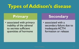 Types of Addison’s disease
Primary
• associated with primary
inability of the adrenal
to secrete sufficient
quantities of hormone
Secondary
• associated with a
secondary failure due to
inadequate ACTH
formation or release
10Prof. Dr. RS Mehta
 