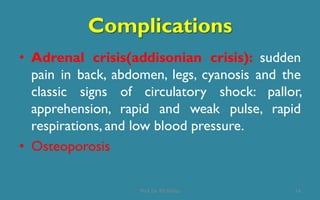 Complications
16
• Adrenal crisis(addisonian crisis): sudden
pain in back, abdomen, legs, cyanosis and the
classic signs of circulatory shock: pallor,
apprehension, rapid and weak pulse, rapid
respirations, and low blood pressure.
• Osteoporosis
Prof. Dr. RS Mehta
 