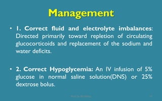 Management
• 1. Correct fluid and electrolyte imbalances:
Directed primarily toward repletion of circulating
glucocorticoids and replacement of the sodium and
water deficits.
• 2. Correct Hypoglycemia: An IV infusion of 5%
glucose in normal saline solution(DNS) or 25%
dextrose bolus.
17Prof. Dr. RS Mehta
 