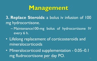 Management
3. Replace Steroids: a bolus iv infusion of 100
mg hydrocortisone.
– Maintenance100-mg bolus of hydrocortisone IV
every 6 h.
• Lifelong replacement of corticosteroids and
mineralocorticoids
• Mineralocorticoid supplementation - 0.05–0.1
mg fludrocortisone per day PO. 18Prof. Dr. RS Mehta
 