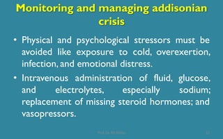 Monitoring and managing addisonian
crisis
• Physical and psychological stressors must be
avoided like exposure to cold, overexertion,
infection, and emotional distress.
• Intravenous administration of fluid, glucose,
and electrolytes, especially sodium;
replacement of missing steroid hormones; and
vasopressors.
22Prof. Dr. RS Mehta
 