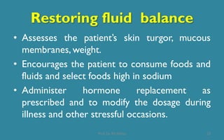 Restoring fluid balance
• Assesses the patient’s skin turgor, mucous
membranes, weight.
• Encourages the patient to consume foods and
fluids and select foods high in sodium
• Administer hormone replacement as
prescribed and to modify the dosage during
illness and other stressful occasions.
23Prof. Dr. RS Mehta
 