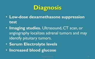 Diagnosis
• Low-dose dexamethasone suppression
test
• Imaging studies. Ultrasound, CT scan, or
angiography localizes adrenal tumors and may
identify pituitary tumors.
• Serum Electrolyte levels
• Increased blood glucose
36Prof. Dr. RS Mehta
 