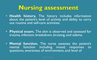 Nursing assessment
• Health history. The history includes information
about the patient’s level of activity and ability to carry
out routine and self-care activities.
• Physical exam. The skin is observed and assessed for
trauma, infection, breakdown, bruising, and edema.
• Mental function. The nurse assesses the patient’s
mental function including mood, responses to
questions, awareness of environment, and level of
43Prof. Dr. RS Mehta
 