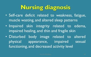Nursing diagnosis
• Self-care deficit related to weakness, fatigue,
muscle wasting, and altered sleep patterns
• Impaired skin integrity related to edema,
impaired healing, and thin and fragile skin
• Disturbed body image related to altered
physical appearance, impaired sexual
functioning, and decreased activity level
44Prof. Dr. RS Mehta
 