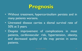 Prognosis
• Without treatment, hypercortisolism persists and in
many patients worsens.
• Untreated disease carries a dismal survival rate of
50% at 5 years.
• Despite improvement of complications in most
patients, cardiovascular risk, hypertension, obesity,
and decreased quality of life may persist in some
patients.
47Prof. Dr. RS Mehta
 