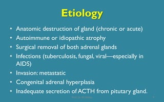 Etiology
• Anatomic destruction of gland (chronic or acute)
• Autoimmune or idiopathic atrophy
• Surgical removal of both adrenal glands
• Infections (tuberculosis, fungal, viral—especially in
AIDS)
• Invasion: metastatic
• Congenital adrenal hyperplasia
• Inadequate secretion of ACTH from pitutary gland.
9Prof. Dr. RS Mehta
 