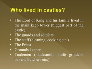 • The Lord or King and his family lived in
the main keep tower (biggest part of the
castle)
• The guards and soldiers
• The staff (cleaning, cooking etc.)
• The Priest
• Grounds keepers
• Trademen (blacksmith, knife grinders,
bakers, butchers etc.)
 