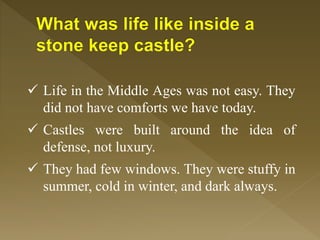 Life in the Middle Ages was not easy. They
did not have comforts we have today.
 Castles were built around the idea of
defense, not luxury.
 They had few windows. They were stuffy in
summer, cold in winter, and dark always.
 