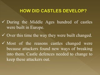  During the Middle Ages hundred of castles
were built in Europe.
 Over this time the way they were built changed.
 Most of the reasons castles changed were
because attackers found new ways of breaking
into them. Castle defences needed to change to
keep these attackers out.
 