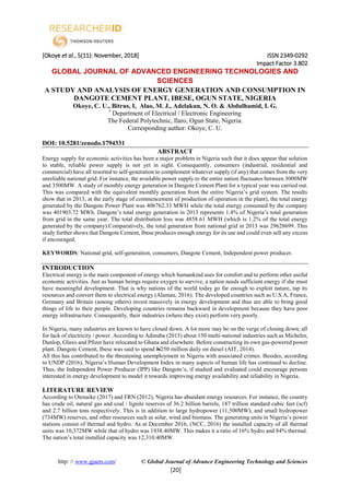 [Okoye et al., 5(11): November, 2018] ISSN 2349-0292
Impact Factor 3.802
http: // www.gjaets.com/ © Global Journal of Advance Engineering Technology and Sciences
[20]
GLOBAL JOURNAL OF ADVANCED ENGINEERING TECHNOLOGIES AND
SCIENCES
A STUDY AND ANALYSIS OF ENERGY GENERATION AND CONSUMPTION IN
DANGOTE CEMENT PLANT, IBESE, OGUN STATE, NIGERIA
Okoye, C. U., Bitrus, I, Alao, M. J., Adelakun, N. O. & Abdulhamid, I. G.
*
Department of Electrical / Electronic Engineering
The Federal Polytechnic, Ilaro, Ogun State, Nigeria.
Corresponding author: Okoye, C. U.
DOI: 10.5281/zenodo.1794331
ABSTRACT
Energy supply for economic activities has been a major problem in Nigeria such that it does appear that solution
to stable, reliable power supply is not yet in sight. Consequently, consumers (industrial, residential and
commercial) have all resorted to self-generation to complement whatever supply (if any) that comes from the very
unreliable national grid. For instance, the available power supply to the entire nation fluctuates between 3000MW
and 3500MW. A study of monthly energy generation in Dangote Cement Plant for a typical year was carried out.
This was compared with the equivalent monthly generation from the entire Nigeria’s grid system. The results
show that in 2013, at the early stage of commencement of production of operation in the plant), the total energy
generated by the Dangote Power Plant was 406762.33 MWH while the total energy consumed by the company
was 401903.72 MWh. Dangote’s total energy generation in 2013 represents 1.4% of Nigeria’s total generation
from grid in the same year. The total distribution loss was 4858.61 MWH (which is 1.2% of the total energy
generated by the company).Comparatively, the total generation from national grid in 2013 was 29628699. This
study further shows that Dangote Cement, Ibese produces enough energy for its use and could even sell any excess
if encouraged.
KEYWORDS: National grid, self-generation, consumers, Dangote Cement, Independent power producer.
INTRODUCTION
Electrical energy is the main component of energy which humankind uses for comfort and to perform other useful
economic activities. Just as human beings require oxygen to survive, a nation needs sufficient energy if she must
have meaningful development. That is why nations of the world today go far enough to exploit nature, tap its
resources and convert them to electrical energy (Alamau, 2016). The developed countries such as U.S.A, France,
Germany and Britain (among others) invest massively in energy development and thus are able to bring good
things of life to their people. Developing countries remains backward in development because they have poor
energy infrastructure. Consequently, their industries (where they exist) perform very poorly.
In Nigeria, many industries are known to have closed down. A lot more may be on the verge of closing down; all
for lack of electricity / power. According to Adinuba (2015) about 150 multi-national industries such as Michelin,
Dunlop, Glaxo and Pfizer have relocated to Ghana and elsewhere. Before constructing its own gas-powered power
plant. Dangote Cement, Ibese was said to spend N250 million daily on diesel (AIT, 2014).
All this has contributed to the threatening unemployment in Nigeria with associated crimes. Besides, according
to UNDP (2016), Nigeria’s Human Development Index in many aspects of human life has continued to decline.
Thus, the Independent Power Producer (IPP) like Dangote’s, if studied and evaluated could encourage persons
interested in energy development to model it towards improving energy availability and reliability in Nigeria.
LITERATURE REVIEW
According to Otenaike (2017) and FRN (2012), Nigeria has abundant energy resources. For instance, the country
has crude oil, natural gas and coal / lignite reserves of 36.2 billion barrels, 187 trillion standard cubic feet (scf)
and 2.7 billion tons respectively. This is in addition to large hydropower (11,500MW), and small hydropower
(734MW) reserves, and other resources such as solar, wind and biomass. The generating units in Nigeria’s power
stations consist of thermal and hydro. As at December 2016, (NCC, 2016) the installed capacity of all thermal
units was 10,372MW while that of hydro was 1938.40MW. This makes it a ratio of 16% hydro and 84% thermal.
The nation’s total installed capacity was 12,310.40MW.
 