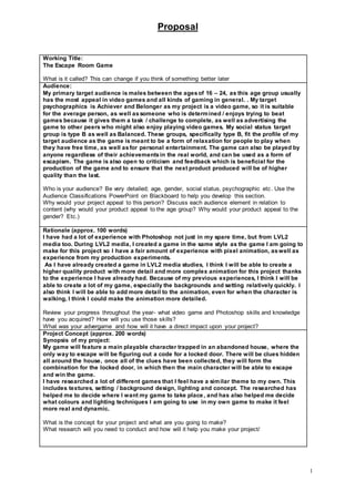 Proposal
1
Working Title:
The Escape Room Game
What is it called? This can change if you think of something better later
Audience:
My primary target audience is males between the agesof 16 – 24, as this age group usually
has the most appeal in video games and all kinds of gaming in general. . My target
psychographics is Achiever and Belonger as my project is a video game, so it is suitable
for the average person, as well assomeone who is determined / enjoys trying to beat
games because it gives them a task / challenge to complete, as well as advertising the
game to other peers who might also enjoy playing video games. My social status target
group is type B as well as Balanced. These groups, specifically type B, fit the profile of my
target audience as the game is meant to be a form of relaxation for people to play when
they have free time, as well asfor personal entertainment. The game can also be played by
anyone regardless of their achievementsin the real world, and can be used as a form of
escapism. The game is also open to criticism and feedback which is beneficial for the
production of the game and to ensure that the next product produced will be of higher
quality than the last.
Who is your audience? Be very detailed; age, gender, social status, psychographic etc. Use the
Audience Classifications PowerPoint on Blackboard to help you develop this section.
Why would your project appeal to this person? Discuss each audience element in relation to
content (why would your product appeal to the age group? Why would your product appeal to the
gender? Etc.)
Rationale (approx. 100 words)
I have had a lot of experience with Photoshop not just in my spare time, but from LVL2
media too. During LVL2 media, I created a game in the same style as the game I am going to
make for this project so I have a fair amount of experience with pixel animation, aswell as
experience from my production experiments.
As I have already created a game in LVL2 media studies, I think I will be able to create a
higher quality product with more detail and more complex animation for this project thanks
to the experience I have already had. Because of my previous experiences, I think I will be
able to create a lot of my game, especially the backgrounds and setting relatively quickly. I
also think I will be able to add more detail to the animation, even for when the character is
walking, I think I could make the animation more detailed.
Review your progress throughout the year- what video game and Photoshop skills and knowledge
have you acquired? How will you use those skills?
What was your advergame and how will it have a direct impact upon your project?
Project Concept (approx. 200 words)
Synopsis of my project:
My game will feature a main playable character trapped in an abandoned house, where the
only way to escape will be figuring out a code for a locked door. There will be clues hidden
all around the house, once all of the clues have been collected, they will form the
combination for the locked door, in which then the main character will be able to escape
and win the game.
I have researched a lot of different games that I feel have a similar theme to my own. This
includes textures, setting / background design, lighting and concept. The researched has
helped me to decide where I want my game to take place, and has also helped me decide
what colours and lighting techniques I am going to use in my own game to make it feel
more real and dynamic.
What is the concept for your project and what are you going to make?
What research will you need to conduct and how will it help you make your project/
 