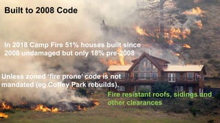 18Copyright © 2015 Risk Management Solutions, Inc..
Built to 2008 Code
Fire resistant roofs, sidings and
other clearances
In 2018 Camp Fire 51% houses built since
2008 undamaged but only 18% pre-2008
Unless zoned ‘fire prone’ code is not
mandated (eg Coffey Park rebuilds).
 