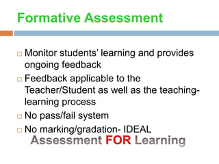 Formative Assessment
 Monitor students’ learning and provides
ongoing feedback
 Feedback applicable to the
Teacher/Student as well as the teaching-
learning process
 No pass/fail system
 No marking/gradation- IDEAL
FOR
 