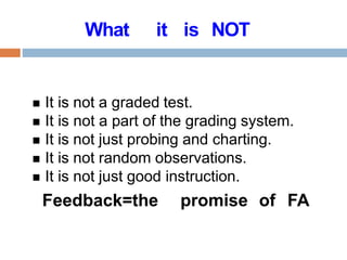 What it is NOT
 It is not a graded test.
 It is not a part of the grading system.
 It is not just probing and charting.
 It is not random observations.
 It is not just good instruction.
Feedback=the promise of FA
 