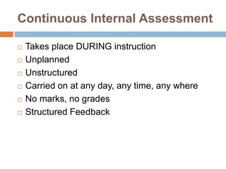 Continuous Internal Assessment
 Takes place DURING instruction
 Unplanned
 Unstructured
 Carried on at any day, any time, any where
 No marks, no grades
 Structured Feedback
 