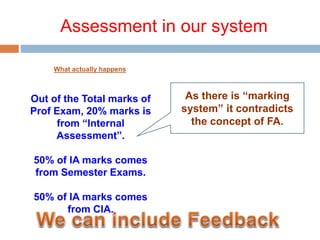 Assessment in our system
What actually happens
Out of the Total marks of
Prof Exam, 20% marks is
from “Internal
Assessment”.
50% of IA marks comes
from Semester Exams.
50% of IA marks comes
from CIA.
As there is “marking
system” it contradicts
the concept of FA.
 
