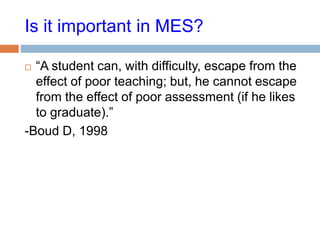 Is it important in MES?
 “A student can, with difficulty, escape from the
effect of poor teaching; but, he cannot escape
from the effect of poor assessment (if he likes
to graduate).”
-Boud D, 1998
 