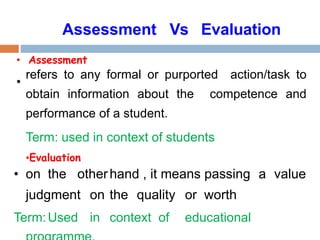 • Assessment
•
refers to any formal or purported action/task to
obtain information about the competence and
performance of a student.
Term: used in context of students
•Evaluation
• on the otherhand , it means passing a value
judgment on the quality or worth
Term:Used in context of educational
Assessment Vs Evaluation
 