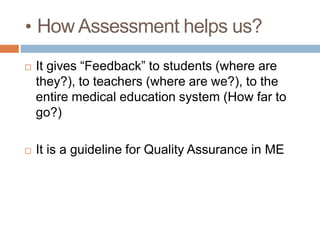 • How Assessment helps us?
 It gives “Feedback” to students (where are
they?), to teachers (where are we?), to the
entire medical education system (How far to
go?)
 It is a guideline for Quality Assurance in ME
 