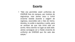 Excerto
• “Não era permitido vestir uniformes da
CHERUB fora do campus, por motivos de
segurança, mas James usou a t-shirt
cinzenta vestida durante a viagem de
regresso, escondida sob o fato de treino.
Acordou no avião e espreitou o peito, para
se verificar de que não tinha sido um
sonho. Kerry dormia no lugar ao lado dele.
James conseguia ver a fralda cinzenta do
uniforme da CHERUB que lhe saía das
calças.”
 