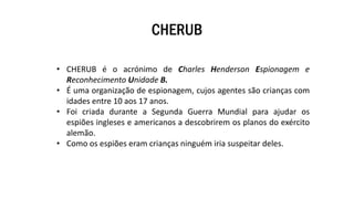 CHERUB
• CHERUB é o acrónimo de Charles Henderson Espionagem e
Reconhecimento Unidade B.
• É uma organização de espionagem, cujos agentes são crianças com
idades entre 10 aos 17 anos.
• Foi criada durante a Segunda Guerra Mundial para ajudar os
espiões ingleses e americanos a descobrirem os planos do exército
alemão.
• Como os espiões eram crianças ninguém iria suspeitar deles.
 