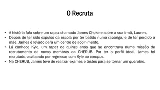 O Recruta
• A história fala sobre um rapaz chamado James Choke e sobre a sua irmã, Lauren.
• Depois de ter sido expulso da escola por ter batido numa rapariga, e de ter perdido a
mãe, James é levado para um centro de acolhimento.
• Lá conhece Kyle, um rapaz de quinze anos que se encontrava numa missão de
recrutamento de novos membros da CHERUB. Por ter o perfil ideal, James foi
recrutado, acabando por regressar com Kyle ao campus.
• Na CHERUB, James teve de realizar exames e testes para se tornar um querubin.
 