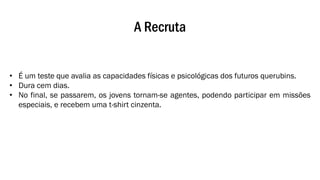 A Recruta
• É um teste que avalia as capacidades físicas e psicológicas dos futuros querubins.
• Dura cem dias.
• No final, se passarem, os jovens tornam-se agentes, podendo participar em missões
especiais, e recebem uma t-shirt cinzenta.
 