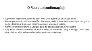 O Recruta (continuação)
• A primeira missão de James foi com Amy, uma agente de dezasseis anos.
• Foram para um local chamado Fort Harmony, onde tinham de impedir que um grupo
ilegal, Ajudem a Terra, que espalhassem um vírus pela cidade.
• Conheceram Cathy Dunn e Scargill, pais de dois assassinos, Fire e World.
• Amy tinha que se aproximar de Fire e World, e James de Cathy e Scargill Dunn para
descobrir se algum deles sabia informação sobre o grupo.
 