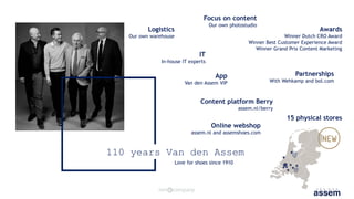 110 years Van den Assem
Love for shoes since 1910
15 physical stores
Online webshop
assem.nl and assemshoes.com
Partnerships
With Wehkamp and bol.com
Awards
Winner Dutch CRO Award
Winner Best Customer Experience Award
Winner Grand Prix Content Marketing
Logistics
Our own warehouse
IT
In-house IT experts
Focus on content
Our own photostudio
App
Van den Assem VIP
Content platform Berry
assem.nl/berry
 