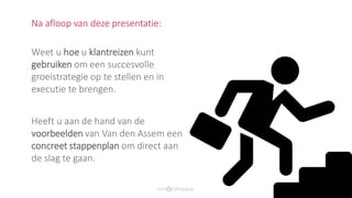 Na afloop van deze presentatie:
Weet u hoe u klantreizen kunt
gebruiken om een succesvolle
groeistrategie op te stellen en in
executie te brengen.
Heeft u aan de hand van de
voorbeelden van Van den Assem een
concreet stappenplan om direct aan
de slag te gaan.
 