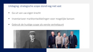  Ga uit van uw eigen kracht
 Inventariseer marktontwikkelingen voor mogelijke kansen
 Gebruik de huidige scope als eerste vertrekpunt
Uitdaging: strategische scope stond nog niet vast
 