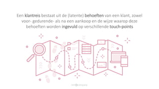 Een klantreis bestaat uit de (latente) behoeften van een klant, zowel
voor- gedurende- als na een aankoop en de wijze waarop deze
behoeften worden ingevuld op verschillende touch-points
 