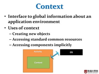 15
Context
? Interface to global information about an
application environment
? Uses of context
C Creating new objects
C Accessing standard common resources
C Accessing components implicitly
Activity
Context
OS
 