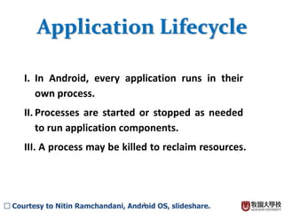 3
Application Lifecycle
I. In Android, every application runs in their
own process.
II. Processes are started or stopped as needed
to run application components.
III. A process may be killed to reclaim resources.
 Courtesy to Nitin Ramchandani, Android OS, slideshare.
 