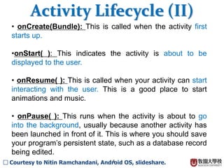 5
? onCreate(Bundle): This is called when the activity first
starts up.
?onStart( ): This indicates the activity is about to be
displayed to the user.
? onResume( ): This is called when your activity can start
interacting with the user. This is a good place to start
animations and music.
? onPause( ): This runs when the activity is about to go
into the background, usually because another activity has
been launched in front of it. This is where you should save
your programs persistent state, such as a database record
being edited.
Activity Lifecycle (II)
 Courtesy to Nitin Ramchandani, Android OS, slideshare.
 