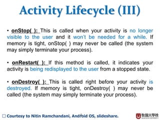 6
? onStop( ): This is called when your activity is no longer
visible to the user and it wont be needed for a while. If
memory is tight, onStop( ) may never be called (the system
may simply terminate your process).
? onRestart( ): If this method is called, it indicates your
activity is being redisplayed to the user from a stopped state.
? onDestroy( ): This is called right before your activity is
destroyed. If memory is tight, onDestroy( ) may never be
called (the system may simply terminate your process).
Activity Lifecycle (III)
 Courtesy to Nitin Ramchandani, Android OS, slideshare.
 