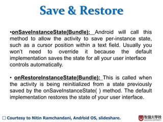 7
?onSaveInstanceState(Bundle): Android will call this
method to allow the activity to save per-instance state,
such as a cursor position within a text field. Usually you
wont need to override it because the default
implementation saves the state for all your user interface
controls automatically.
? onRestoreInstanceState(Bundle): This is called when
the activity is being reinitialized from a state previously
saved by the onSaveInstanceState( ) method. The default
implementation restores the state of your user interface.
Save & Restore
 Courtesy to Nitin Ramchandani, Android OS, slideshare.
 