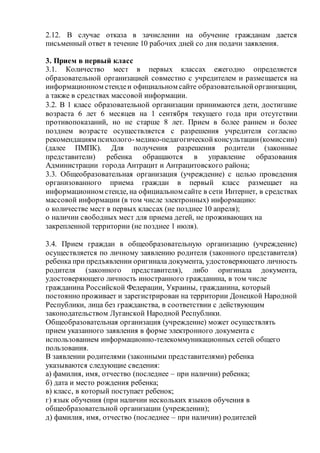 2.12. В случае отказа в зачислении на обучение гражданам дается
письменный ответ в течение 10 рабочих дней со дня подачи заявления.
3. Прием в первый класс
3.1. Количество мест в первых классах ежегодно определяется
образовательной организацией совместно с учредителем и размещается на
информационном стендеи официальном сайте образовательнойорганизации,
а также в средствах массовой информации.
3.2. В 1 класс образовательной организации принимаются дети, достигшие
возраста 6 лет 6 месяцев на 1 сентября текущего года при отсутствии
противопоказаний, но не старше 8 лет. Прием в более раннем и более
позднем возрасте осуществляется с разрешения учредителя согласно
рекомендациям психолого-медико-педагогическойконсультации(комиссии)
(далее ПМПК). Для получения разрешения родители (законные
представители) ребенка обращаются в управление образования
Администрации города Антрацит и Антрацитовского района;
3.3. Общеобразовательная организация (учреждение) с целью проведения
организованного приема граждан в первый класс размещает на
информационном стенде, на официальном сайте в сети Интернет, в средствах
массовой информации (в том числе электронных) информацию:
о количестве мест в первых классах (не позднее 10 апреля);
о наличии свободных мест для приема детей, не проживающих на
закрепленной территории (не позднее 1 июля).
3.4. Прием граждан в общеобразовательную организацию (учреждение)
осуществляется по личному заявлению родителя (законного представителя)
ребенка при предъявлении оригинала документа, удостоверяющего личность
родителя (законного представителя), либо оригинала документа,
удостоверяющего личность иностранного гражданина, в том числе
гражданина Российской Федерации, Украины, гражданина, который
постоянно проживает и зарегистрирован на территории Донецкой Народной
Республики, лица без гражданства, в соответствии с действующим
законодательством Луганской Народной Республики.
Общеобразовательная организация (учреждение) может осуществлять
прием указанного заявления в форме электронного документа с
использованием информационно-телекоммуникационных сетей общего
пользования.
В заявлении родителями (законными представителями) ребенка
указываются следующие сведения:
а) фамилия, имя, отчество (последнее – при наличии) ребенка;
б) дата и место рождения ребенка;
в) класс, в который поступает ребенок;
г) язык обучения (при наличии нескольких языков обучения в
общеобразовательной организации (учреждении);
д) фамилия, имя, отчество (последнее – при наличии) родителей
 