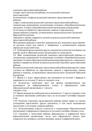 (законных представителей) ребенка;
е) адрес места жительства ребенка, его родителей (законных
представителей);
ж) контактные телефоны родителей (законных представителей)
ребенка;
з) факт ознакомления родителей (законных представителей) ребенка с
специальным разрешением на реализацию основных общеобразовательных
программ, Уставом общеобразовательной организации (учреждения);
и) согласие на обработку персональных данных и персональных
данных ребенка в порядке, установленном законодательством Луганской
Народной Республики.
Заявление о приеме заверяется личной подписью родителей (законных
представителей) ребенка
Иностранныеграждане и лица без гражданства все документы представляют
на русском языке или вместе с заверенным в установленном порядке
переводом на русский язык.
3.5. Требованиепредоставления других документов в качестве основания для
приема детей в образовательную организацию не допускается.
3.6. Факт ознакомления родителей (законных представителей) ребенка со
специальным разрешением на реализацию основных общеобразовательных
программ, Уставом образовательнойорганизации фиксируется в заявлении о
приеме и заверяется личной подписью родителей (законных представителей)
ребенка.
Подписью родителей (законных представителей) ребенка фиксируется также
согласие на обработку их персональных данных и персональных данных
ребенка в порядке, установленном законодательством Луганской Народной
Республики.
3.7. Прием в 1 класс закрепленных лиц начинается не позднее 1 февраля и
завершается не позднее 31 августа текущего года.
3.8. Количество свободных мест для приема незакрепленных лиц
размещается на информационном стенде и официальном сайте
образовательной организации с 1 августа
текущего года.
3.9. Прием граждан на свободныеместа начинается с 1 августа текущего года
до момента заполнения свободных мест, но не позднее 5 сентября текущего
года.
3.10. Родители (законные представители) ребенка имеют право по своему
усмотрению представлять другие документы, в том числе медицинское
заключение о состоянии здоровья ребенка.
3.11. Комплектование классов относится к компетенции образовательной
организации и оформляется приказом не позднее5 сентября текущего года.
3.12. Сведения о зачислении ребенка фиксируются в алфавитной книге
образовательной организации, после чего оформляется личное дело
учащегося под номером, соответствующим записи в алфавитной книге.
 