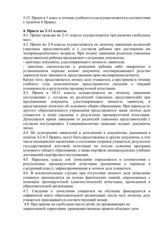 3.13. Прием в 1 класс в течение учебного годаосуществляется в соответствии
с пунктом 4 Правил.
4. Прием во 2-11 классы
4.1. Прием граждан во 2-11 классы осуществляется при наличии свободных
мест.
4.2. Прием во 2-9 классы осуществляется по личному заявлению родителей
(законных представителей) и с согласия ребенка при достижении им
четырнадцатилетнего возраста. При подаче заявления родители (законные
представители) ребенка предъявляют следующие документы:
- оригинал документа, удостоверяющего личность заявителя;
- оригинал свидетельства о рождении ребенка либо заверенную в
установленном порядке копию документа, подтверждающего родство
заявителя (или законность представления прав несовершеннолетнего).
Кроме того, представляется личное дело учащегося, а при приеме в течение
учебного года дополнительно представляются сведения о текущей
успеваемости и результатах промежуточной аттестации.
4.3. Прием в 10-11 классы осуществляется по личному заявлению
поступающих с согласия их родителей (законных представителей) при
предъявлении документа, удостоверяющего личность заявителя, и
представлении аттестата об основном общем образовании. При переходе из
другого образовательного учреждения представляется также личное дело
учащегося и (или) сведения о результатах промежуточной аттестации.
Допускается прием заявления от родителей (законных представителей) с
согласия поступающего. Совершеннолетние граждане подают документы
лично.
4.4. По усмотрению заявителей в дополнение к документам, указанным в
пунктах 4.2-4.3 Правил, могут быть представлены и другие документы, в том
числе медицинскоезаключение о состоянииздоровья учащегося, результаты
государственной итоговой аттестации по итогам освоения программ
основного общего образования, а также портфель индивидуальных учебных
достижений (портфолио) поступающих.
4.5. Параллель класса для зачисления определяется в соответствии с
результатами промежуточной аттестации (решениями о переводе в
следующий класс), зафиксированными в личном деле учащегося.
4.6. В исключительных случаях при отсутствии личного дела зачисление
учащихся производится на основе фактических знаний, определяемых с
помощью промежуточной (диагностической) аттестации, проводимой в
образовательной организации.
4.7. Сведения о зачислении учащегося на обучение фиксируются в
алфавитной книге образовательной организации, после чего личному делу
учащегося присваивается соответствующий номер.
4.8. При приеме на свободные места детей, не проживающих на
закрепленной территории, преимущественным правом обладают дети
 
