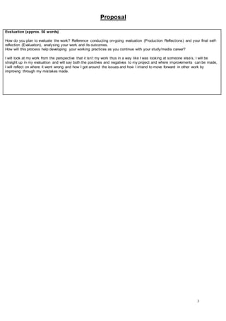 Proposal
3
Evaluation (approx. 50 words)
How do you plan to evaluate the work? Reference conducting on-going evaluation (Production Reflections) and your final self-
reflection (Evaluation), analysing your work and its outcomes.
How will this process help developing your working practices as you continue with your study/media career?
I will look at my work from the perspective that it isn’t my work thus in a way like I was looking at someone else’s, I will be
straight up in my evaluation and will say both the positives and negatives to my project and where improvements can be made,
I will reflect on where it went wrong and how I got around the issues and how I intend to move forward in other work by
improving through my mistakes made.
 