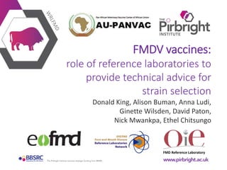 FMD Reference Laboratory
FMDV vaccines:
role of reference laboratories to
provide technical advice for
strain selection
Donald King, Alison Buman, Anna Ludi,
Ginette Wilsden, David Paton,
Nick Mwankpa, Ethel Chitsungo
 
